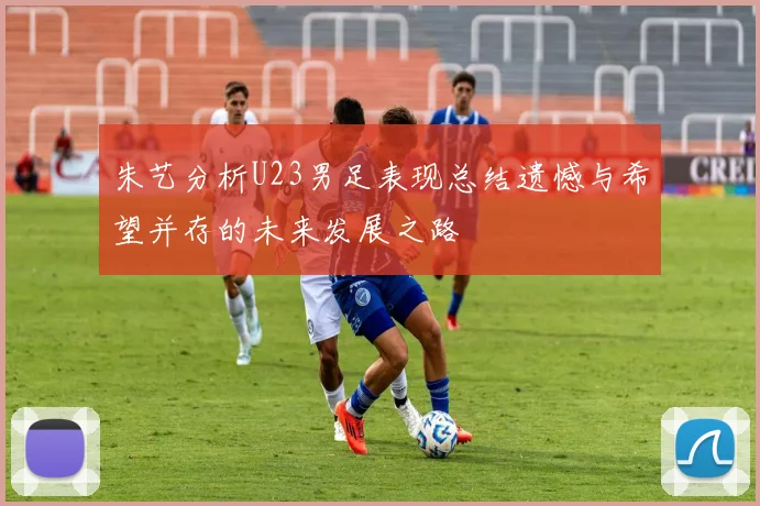 朱艺分析U23男足表现总结遗憾与希望并存的未来发展之路
