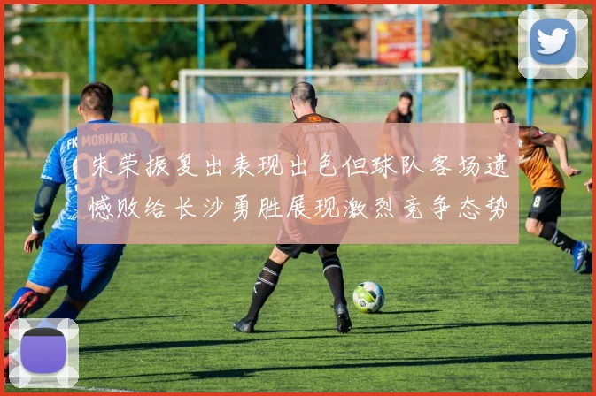 朱荣振复出表现出色但球队客场遗憾败给长沙勇胜展现激烈竞争态势
