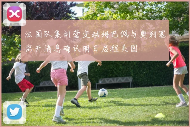 法国队集训营变动姆巴佩与奥利塞离开消息确认明日启程美国