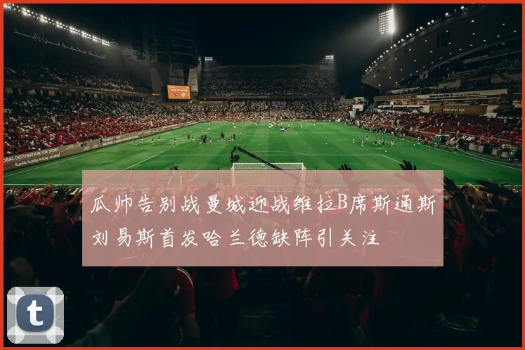 瓜帅告别战曼城迎战维拉B席斯通斯刘易斯首发哈兰德缺阵引关注