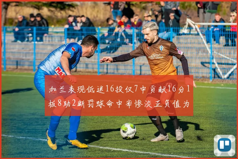 加兰表现低迷16投仅7中贡献16分1板8助2断罚球命中率惨淡正负值为负24