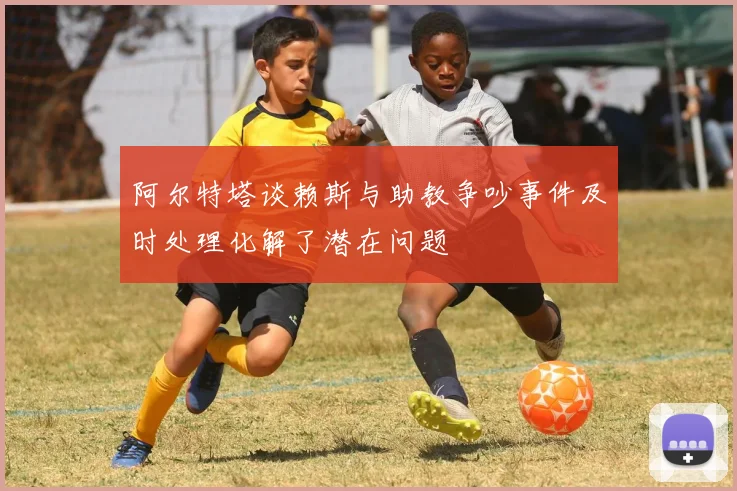 阿尔特塔谈赖斯与助教争吵事件及时处理化解了潜在问题