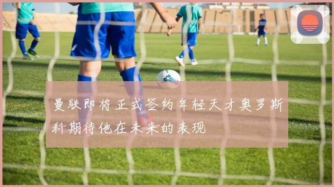 曼联即将正式签约年轻天才奥罗斯科期待他在未来的表现