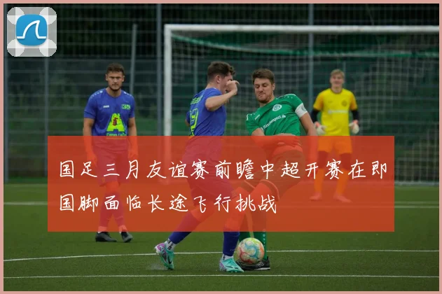 国足三月友谊赛前瞻中超开赛在即国脚面临长途飞行挑战