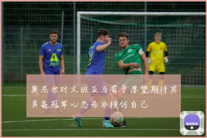 奥尼尔对文班亚马寄予厚望期待其具备冠军心态而非模仿自己