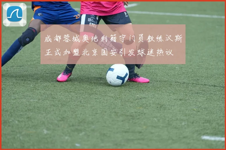 成都蓉城奥地利籍守门员教练汉斯正式加盟北京国安引发球迷热议