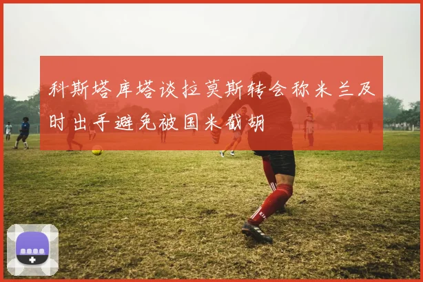 科斯塔库塔谈拉莫斯转会称米兰及时出手避免被国米截胡
