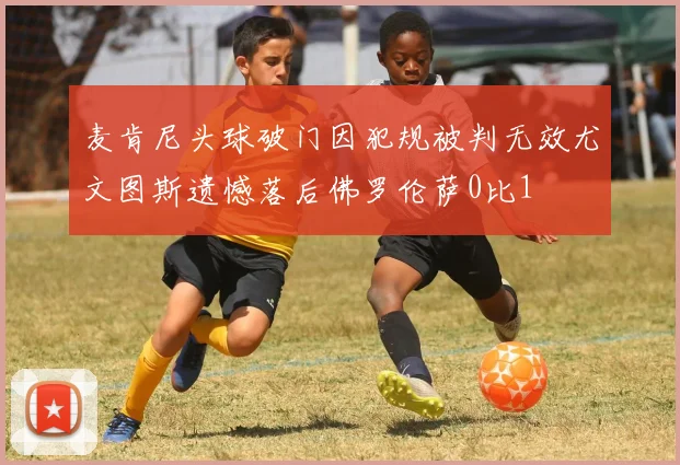 麦肯尼头球破门因犯规被判无效尤文图斯遗憾落后佛罗伦萨0比1