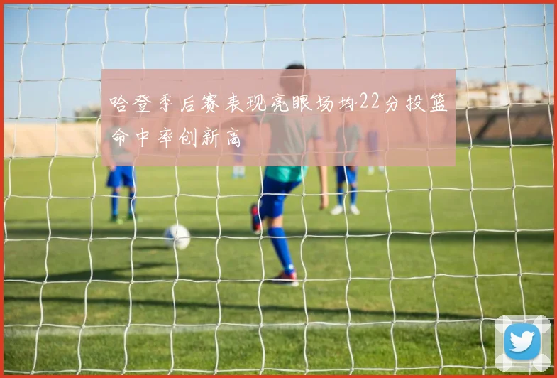 哈登季后赛表现亮眼场均22分投篮命中率创新高