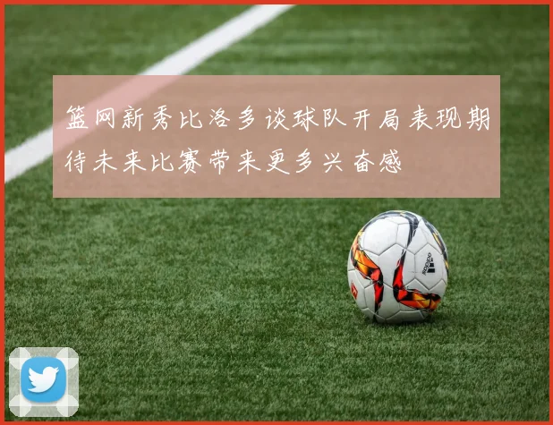 篮网新秀比洛多谈球队开局表现期待未来比赛带来更多兴奋感