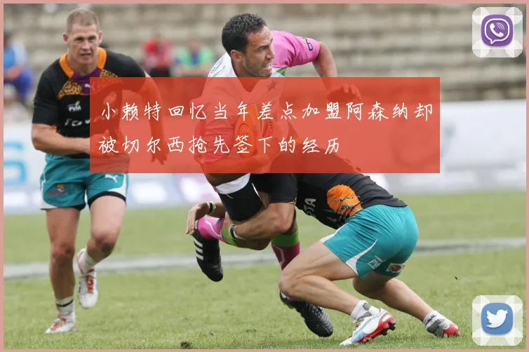 小赖特回忆当年差点加盟阿森纳却被切尔西抢先签下的经历