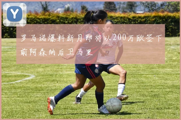 罗马诺爆料新月即将以200万欧签下前阿森纳后卫马里