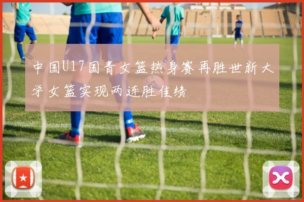 中国U17国青女篮热身赛再胜世新大学女篮实现两连胜佳绩