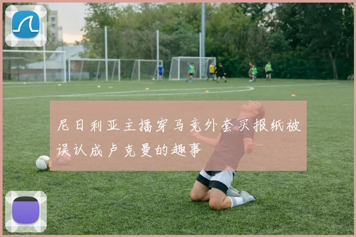 尼日利亚主播穿马竞外套买报纸被误认成卢克曼的趣事