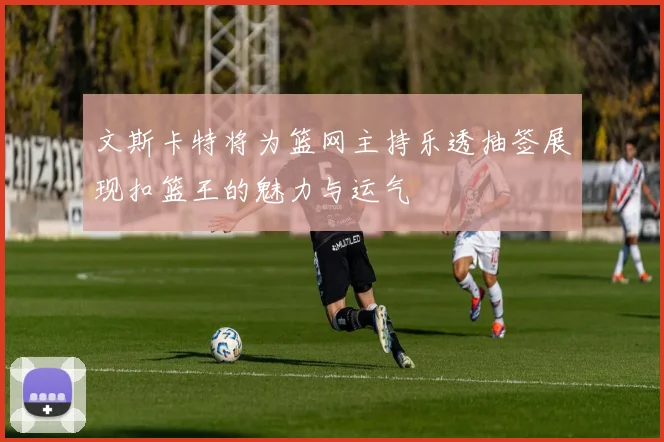文斯卡特将为篮网主持乐透抽签展现扣篮王的魅力与运气