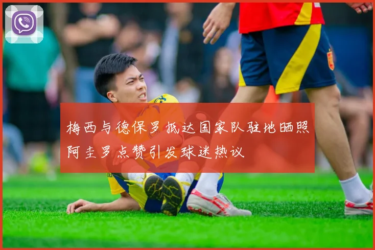 梅西与德保罗抵达国家队驻地晒照阿圭罗点赞引发球迷热议