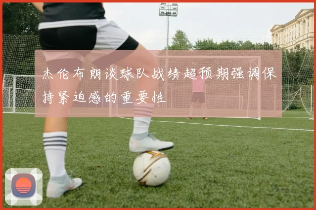 杰伦布朗谈球队战绩超预期强调保持紧迫感的重要性
