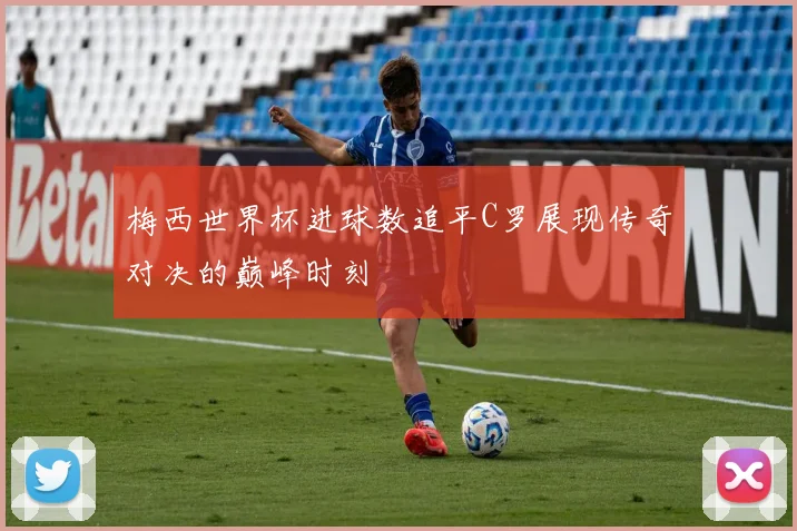 梅西世界杯进球数追平C罗展现传奇对决的巅峰时刻