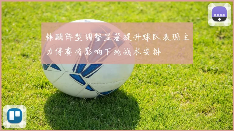 韩鹏阵型调整显著提升球队表现主力停赛将影响下轮战术安排