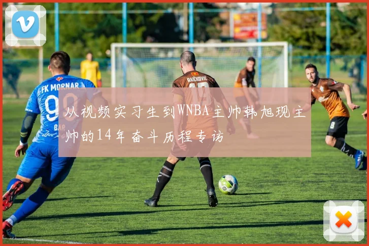 从视频实习生到WNBA主帅韩旭现主帅的14年奋斗历程专访