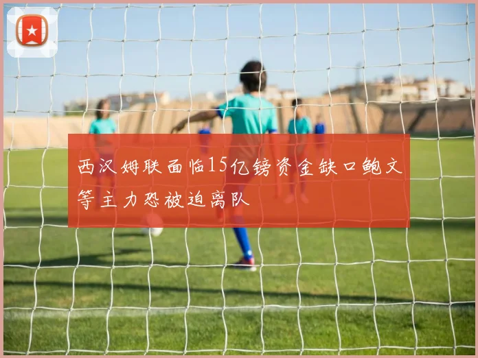 西汉姆联面临15亿镑资金缺口鲍文等主力恐被迫离队