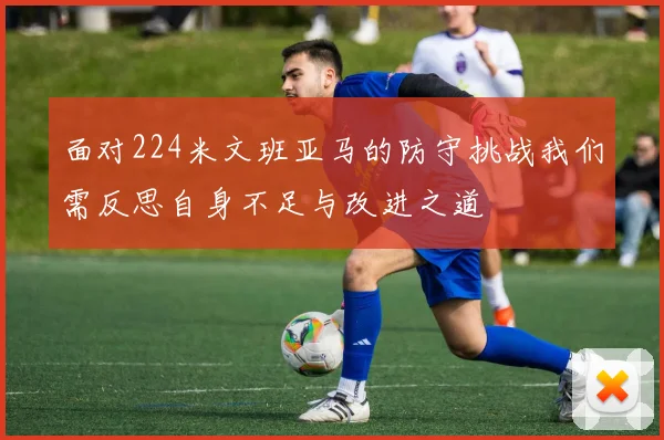 面对224米文班亚马的防守挑战我们需反思自身不足与改进之道