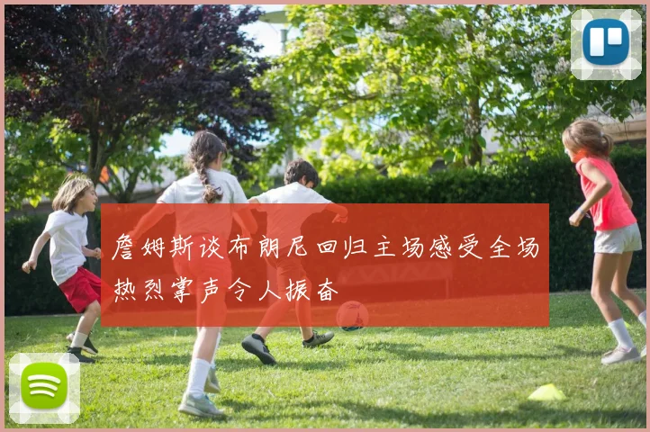 詹姆斯谈布朗尼回归主场感受全场热烈掌声令人振奋