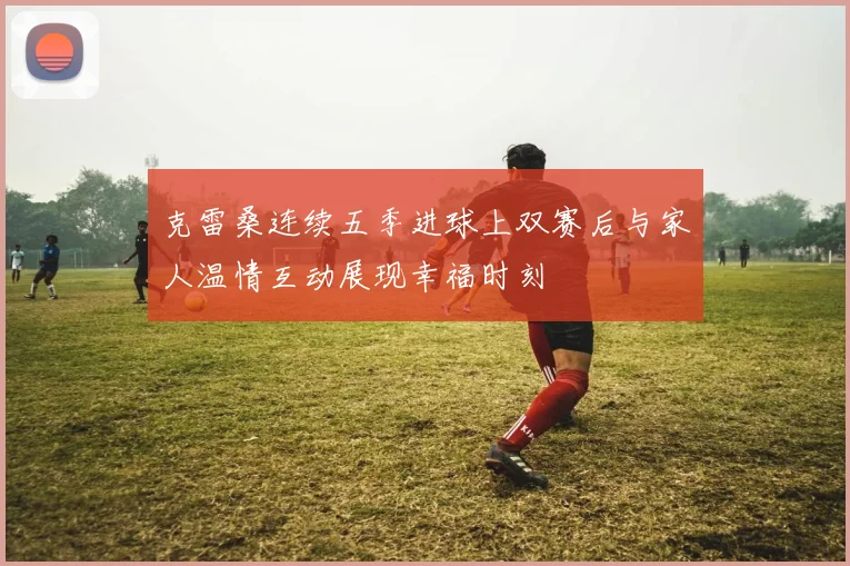 克雷桑连续五季进球上双赛后与家人温情互动展现幸福时刻