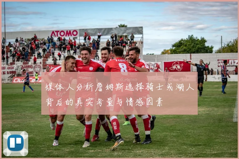 媒体人分析詹姆斯选择骑士或湖人背后的真实考量与情感因素