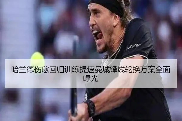 哈兰德伤愈回归训练提速曼城锋线轮换方案全面曝光（9BOSPORTS）